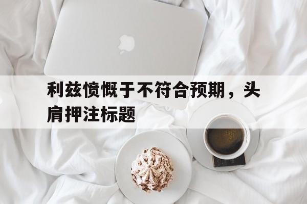 米乐体育官网-利兹愤慨于不符合预期，头肩押注标题的简单介绍